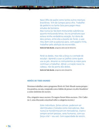 Nasci ﬁlho de padre como tantos outros mestiços
                    brasileiros. Vim de Campos para o Rio. Trabalhei
                    de pedreiro na Santa Casa para pagar meus
                    estudos de Farmácia.
                    Mas nunca fui tão bom misturando substâncias
                    quanto misturando letras. Era no jornalismo que
                    estava minha verdadeira vocação. Fui dono de
                    dois jornais, entre eles a Gazeta da Tarde, e usei
                    meu dom com as palavras para, com papel e tinta,
                    trabalhar pela abolição da escravidão.
                    Heróis de Todo Mundo, programa sobre José do Patrocínio




                    Perdi os dedos, mas não a força e a vontade de
                    esculpir. Aprendi a usar os joelhos como quem
                    usa os pés. Amarrei os instrumentos às mãos para
                    continuar a trabalhar. Aﬁnal, a criação nasce na
                    cabeça, não da ponta dos dedos.
                    Heróis de Todo Mundo, programa sobre Aleijadinho




     HERÓIS DE TODO MUNDO

     Devemos trabalhar com o programa Heróis de Todo Mundo numa perspec-
     tiva positiva, ou seja, rompendo com o hábito de pensar o/a afro-brasileiro/
     a como sinônimo de escravo.

     Ora, ninguém nasce escravo. Os negros foram feitos escravos. (Ver Cader-
     no 2, uma discussão conceitual sobre a categoria escravo.)

                    Estes indivíduos, feitos cativos, poderiam ser
                    identiﬁcados e tratados como mercadorias. Mas
                    nunca se transformavam em mercadorias. Eram e
                    sempre seriam pessoas, seres humanos, com sua
                    força vital – seu axé. Com capacidade de resistir,



56
 