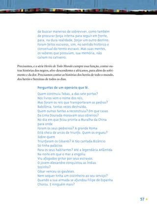de buscar maneiras de sobreviver, como também
                de procurar força interna para seguir em frente,
                para, na dura realidade, forjar um outro destino.
                Foram feitos escravos, sim, no sentido histórico e
                conceitual do termo escravo. Mas suas mentes,
                os saberes que possuíam, sua memória, não
                caíram no cativeiro.

Precisamos, e a série Heróis de Todo Mundo cumpre essa função, contar ou-
tras histórias dos negros, afro-descendentes e africanos, para além do sofri-
mento e da dor. Precisamos contar as histórias dos heróis de todo o mundo,
dos heróis e heroínas de todos os dias.

                Perguntas de um operário que lê.
                Quem construiu Tebas, a das sete portas?
                Nos livros vem o nome dos reis,
                Mas foram os reis que transportaram as pedras?
                Babilônia, tantas vezes destruída,
                Quem outras tantas a reconstruiu? Em que casas
                Da Lima Dourada moravam seus obreiros?
                No dia em que ﬁcou pronta a Muralha da China
                para onde
                Foram os seus pedreiros? A grande Roma
                Está cheia de arcos de triunfo. Quem os ergueu?
                Sobre quem
                Triunfaram os Césares? A tão cantada Bizâncio
                Só tinha palácios
                Para os seus habitantes? Até a legendária Atlântida
                Na noite em que o mar a engoliu
                Viu afogados gritar por seus escravos.
                O jovem Alexandre conquistou as Índias
                Sozinho?
                César venceu os gauleses.
                Nem sequer tinha um cozinheiro ao seu serviço?
                Quando a sua armada se afundou Filipe de Espanha
                Chorou. E ninguém mais?



                                                                                57
 