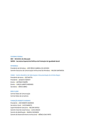 GOVERNO FEDERAL
MEC - Ministério da Educação
SEPPIR - Secretaria Especial de Políticas de Promoção da Igualdade Racial

PETROBRAS
Presidente da Petrobras • JOSÉ SÉRGIO GABRIELLI DE AZEVEDO
Gerente-Executivo de Comunicação Institucional da Petrobras • WILSON SANTAROSA

CIDAN - Centro Brasileiro de Informação e Documentação do Artista Negro
Presidente de Honra • ZEZÉ MOTTA
Presidente • JACQUES D’ADESKY
Diretor • ANTÔNIO POMPÊO
Diretor • CARLOS ALBERTO MEDEIROS
Secretário • SÉRGIO ABREU

REDE GLOBO
Central Globo de Comunicação
Central Globo de Jornalismo

FUNDAÇÃO ROBERTO MARINHO
Presidente • JOSÉ ROBERTO MARINHO
Secretário-Geral • HUGO BARRETO
Superintendente-Executivo • NELSON SAVIOLI
Gerente-Geral do Canal Futura • LUCIA ARAÚJO
Gerente de Mobilização • MARISA VASSIMON
Gerente de Desenvolvimento Institucional • MÔNICA DIAS PINTO
 