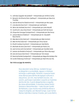 14. Leônidas (jogador de futebol) – Interpretado por Antônio Carlos
15. Benjamin de Oliveira (ator /palhaço) – Interpretado por Maurício
    Tizumba
16. José do Patrocínio (abolicionista) – Interpretado por Nei Lopes
17. Lima Barreto (escritor) – Interpretado por Joel Ruﬁno
18. Mário de Andrade (escritor) – Interpretado por Jards Macalé
19. Carolina M. Jesus (escritora) – Interpretada por Ruth de Souza
20. Chiquinha Gonzaga (compositora) – Interpretada por Ilea Ferraz
21. Juliano Moreira (médico) – Interpretado por dr. Deusdeth
    Nascimento
22. Mãe Menininha (ialorixá) – Interpretada por Mãe Carmem
23. Mãe Aninha (ialorixá) – Interpretado por Chica Xavier
24. Elizeth Cardoso (cantora) – Interpretada por Zezé Motta
25. Machado de Assis (escritor) – Interpretado por Paulo Lins
26. José Correia Leite (jornalista) – Interpretado por Haroldo Costa
27. Jackson do Pandeiro (músico) – Interpretado por Flávio Bauraqui
28. Auta de Souza (escritora) – Interpretada por Taís Araújo
29. Paulo da Portela (compositor) – Interpretado por Neguinho da Beija-Flor
30. Zumbi (liderança histórica) – Interpretado por Martinho da Vila

Dar início ao jogo da memória.



             Para descobrir estas Áfricas, também há que
             se despertar a curiosidade, aguçar o interesse,
             estimular a admiração. Portanto, é preciso trazer
             estas Áfricas para dentro de espaços culturais e
             educativos. Ler sim, mas também escutar, ver,
             assistir, participar e perceber o quanto as trazemos
             dentro de nós. E assim despertarmos o orgulho
             da nossa africanidade. E revermos nossos heróis
             famosos e desconhecidos – tudo isto por Zumbi
             de Palmares, e por muitos mais Antônios Minas e
             Joaquins Angolas, por Manoel Congo, e por tantas
             Marias Cabindas e Joanas Crioulas, por Luiza Mahin,



                                                                              59
 