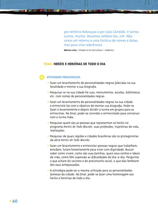 por Antônio Rebouças e por João Cândido. E tantos
                   outros, muitos. Devemos celebrá-los, sim. Não
                   como um retorno a uma história de nomes e datas,
                   mas para criar referências.
                   Mônica Lima – Projeto A Cor da Cultura – Caderno 1




     TEMA: HERÓIS E HEROÍNAS DE TODO O DIA


      ATIVIDADES PEDAGÓGICAS

       • Fazer um levantamento de personalidades negras falecidas na sua
         localidade e montar a sua biograﬁa.

       • Pesquisar se na sua cidade há ruas, monumentos, escolas, bibliotecas
         etc. com nomes de personalidades negras.

       • Fazer um levantamento de personalidades negras na sua cidade
         e entrevistá-las com o objetivo de montar sua biograﬁa. Pode-se
         fazer o levantamento e depois dividir a turma em grupos para as
         entrevistas. No ﬁnal, pode-se convidar o entrevistado para conversar
         com a turma toda.

       • Pesquisar quem são as pessoas que representam os heróis no
         programa Heróis de Todo Mundo: suas proﬁssões, trajetórias de vida,
         realizações.

       • Pesquisar de quais regiões e cidades brasileiras são os protagonistas
         da série Heróis de Todo Mundo.

       • Fazer um levantamento e entrevistar pessoas negras que trabalham,
         estudam, lutam honestamente para viver com dignidade. Buscar
         saber como vivem, como são suas famílias, quais seus sonhos e ideais
         de vida, como têm superado as diﬁculdades do dia-a-dia. Perguntar
         o que acham do racismo e do preconceito racial, o que elas lembram
         dos seus antepassados.

       • A estratégia pode ser a mesma utilizada para as personalidades
         famosas da cidade. No ﬁnal, pode-se fazer uma homenagem aos
         heróis e heroínas de todo o dia.




60
 