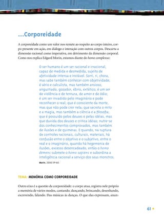...Corporeidade
A corporeidade como um valor nos remete ao respeito ao corpo inteiro, cor-
po presente em ação, em diálogo e interação com outros corpos. Descarta a
dimensão racional como imperativa, em detrimento da dimensão corporal.
Como nos explica Edgard Morin, estamos diante do homo complexus:

               O ser humano é um ser racional e irracional,
               capaz de medida e desmedida, sujeito de
               afetividade intensa e instável. Sorri, ri, chora,
               mas sabe também conhecer com objetividade;
               é sério e calculista, mas também ansioso,
               angustiado, gozador, ébrio, extático; é um ser
               de violência e de ternura, de amor e de ódio;
               é um ser invadido pelo imaginário e pode
               reconhecer o real; que é consciente da morte,
               mas que não pode crer nela; que secreta o mito
               e a magia, mas também a ciência e a ﬁlosoﬁa;
               que é possuído pelos deuses e pelas idéias, mas
               que duvida dos deuses e critica idéias; nutre-se
               dos conhecimentos comprovados, mas também
               de ilusões e de quimeras. E quando, na ruptura
               de controles racionais, culturais, materiais, há
               confusão entre o objetivo e o subjetivo, entre o
               real e o imaginário, quando há hegemonia de
               ilusões, excesso desencadeado, então o homo
               demens submete o homo sapiens e subordina a
               inteligência racional a serviço dos seus monstros.
               Morin, 2000:59-60




TEMA: MEMÓRIA COMO CORPOREIDADE

Outro eixo é a questão da corporeidade: o corpo atua, registra nele próprio
a memória de vários modos, cantando, dançando, brincando, desenhando,
escrevendo, falando. Das músicas às danças. O que elas expressam, anun-



                                                                              61
 