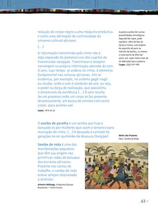 redução do corpo negro a uma máquina produtiva      A palavra samba tem outras
                                                    possibilidades etimológicas.
e como uma aﬁrmação de continuidade do
                                                    Segundo Nei Lopes, pode
universo cultural africano.                         signiﬁcar, além de tipo de
                                                    dança e música, uma espécie
(...)                                               de saquinho de pano ou
                                                    cestinho de bambu; ou mesmo
A informação transmitida pelo ritmo não é           o nome banto de ﬁlha-de-
algo separado do processo vivo dos sujeitos da      santo, aiô. Lopes indica mais de
transmissão-recepção. Transmissor e receptor        20 deﬁnições para a palavra.
                                                    (Lopes, 2003:197-199)
convergem na própria informação advinda do som.
O som, cujo tempo se ordena no ritmo, é elemento
fundamental nas culturas africanas. Isto se
evidencia, por exemplo, no sistema gegê-nagô
ou iorubá, onde o som é condutor de axé, ou seja,
o poder ou força de realização, que possibilita
o dinamismo da existência.(...) O som resulta
de um processo onde um corpo se faz presente,
dinamicamente, em busca de contato com outro
corpo, para acionar axé.
Sodré, 1979:18-22




O samba de parelha é um samba que hoje é
dançado só por mulheres que usam o tamanco para
marcação do ritmo. (...) é dançado e cantado há
                                                    Heitor dos Prazeres
gerações no ex-quilombo de Mussuca (Sergipe).
                                                    Obra: Samba de Roda

Samba de roda é uma das
manifestações populares
que têm sua origem nas
primitivas rodas de batuque
dos escravos africanos.
Presente nos cantos de
trabalho, o samba de roda
esteve sempre relacionado
à diversão.
Antonio Nóbrega, Programa Danças
Brasileiras – Canal Futura




                                                                            63
 