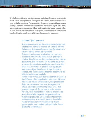 O cabelo tem sido uma questão na nossa sociedade. Brancos e negros estão
assim afetos aos imperativos ideológicos dos cabelos, além deles demanda-
rem cuidados e mimos. Portanto, antes de propormos atividades para as
crianças e jovens, convém que educadores e educadoras façam uma imer-
são nesse tema, pensem como lidam individualmente com o próprio cabe-
lo, nos padrões de cabelos belos e desejáveis, como vemos ou sentimos os
cabelos dos afro-brasileiros e africanos. Estudar sobre o assunto.



               O cabelo “fala” por você
               A natureza criou os ﬁos da cabeça para ajudar você
               a sobreviver. Por isso, não são um simples enfeite.
               Todavia, as diversas culturas os transformaram em
               sinal de beleza e meio de expressão.
               Quando o ser humano ainda vivia em cavernas,
               os cabelos tinham uma função vital: proteger o
               cérebro do calor do sol. Nas regiões quentes e secas
               do planeta, eles tendiam a ser mais crespos e mais
               armados, formando uma cobertura protetora. Nas
               áreas frias e úmidas, os cabelos lisos ajudavam
               a escorrer a água das chuvas. O tipo do cabelo
               (crespo, liso ou ondulado) depende do formato do
               folículo onde nasce o cabelo.
               Temos cerca de 100.000 ﬁos que cobrem a cabeça e
               5 milhões de pêlos espalhados pelo corpo. São uma
               herança de nossos antepassados, que precisavam
               deles para aquecer a pele e se protegerem da
               chuva. Os pêlos nascem como célula viva, mas
               quando chegam à ﬂor da pele já estão mortos.
               Por isso, você não sente dor na hora de cortá-los.
               A cor dos cabelos depende da quantidade de
               melanina produzida. Os cabelos pretos contêm
               muita melanina, e os louros, pouca. Os cabelos
               ruivos têm essa cor em conseqüência de um
               gene especial, responsável pela produção de um
               pigmento avermelhado.



                                                                            65
 