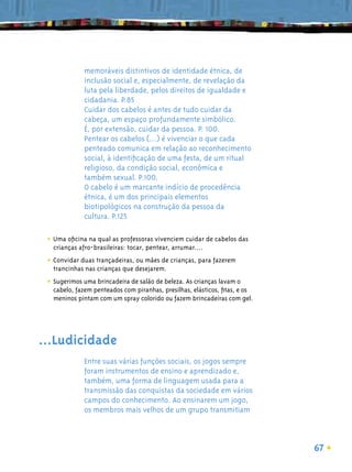 memoráveis distintivos de identidade étnica, de
              inclusão social e, especialmente, de revelação da
              luta pela liberdade, pelos direitos de igualdade e
              cidadania. P.85
              Cuidar dos cabelos é antes de tudo cuidar da
              cabeça, um espaço profundamente simbólico.
              É, por extensão, cuidar da pessoa. P. 100.
              Pentear os cabelos (...) é vivenciar o que cada
              penteado comunica em relação ao reconhecimento
              social, à identiﬁcação de uma festa, de um ritual
              religioso, da condição social, econômica e
              também sexual. P.100.
              O cabelo é um marcante indício de procedência
              étnica, é um dos principais elementos
              biotipológicos na construção da pessoa da
              cultura. P.125

 • Uma oﬁcina na qual as professoras vivenciem cuidar de cabelos das
   crianças afro-brasileiras: tocar, pentear, arrumar....

 • Convidar duas trançadeiras, ou mães de crianças, para fazerem
   trancinhas nas crianças que desejarem.

 • Sugerimos uma brincadeira de salão de beleza. As crianças lavam o
   cabelo, fazem penteados com piranhas, presilhas, elásticos, ﬁtas, e os
   meninos pintam com um spray colorido ou fazem brincadeiras com gel.




...Ludicidade
              Entre suas várias funções sociais, os jogos sempre
              foram instrumentos de ensino e aprendizado e,
              também, uma forma de linguagem usada para a
              transmissão das conquistas da sociedade em vários
              campos do conhecimento. Ao ensinarem um jogo,
              os membros mais velhos de um grupo transmitiam



                                                                            67
 