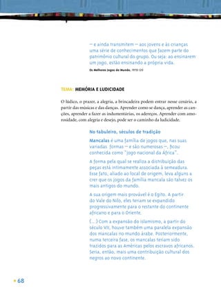 – e ainda transmitem – aos jovens e às crianças
                    uma série de conhecimentos que fazem parte do
                    patrimônio cultural do grupo. Ou seja: ao ensinarem
                    um jogo, estão ensinando a própria vida.
                    Os Melhores Jogos do Mundo, 1978:120




     TEMA: MEMÓRIA E LUDICIDADE

     O lúdico, o prazer, a alegria, a brincadeira podem entrar nesse cenário, a
     partir das músicas e das danças. Aprender como se dança, aprender as can-
     ções, aprender a fazer as indumentárias, os adereços. Aprender com amo-
     rosidade, com alegria e desejo, pode ser o caminho da ludicidade.

                    No tabuleiro, séculos de tradição
                    Mancalas é uma família de jogos que, nas suas
                    variadas formas – e são numerosas –, ﬁcou
                    conhecida como “jogo nacional da África”.
                    A forma pela qual se realiza a distribuição das
                    peças está intimamente associada à semeadura.
                    Esse fato, aliado ao local de origem, leva alguns a
                    crer que os jogos da família mancala são talvez os
                    mais antigos do mundo.
                    A sua origem mais provável é o Egito. A partir
                    do Vale do Nilo, eles teriam se expandido
                    progressivamente para o restante do continente
                    africano e para o Oriente.
                    (...) Com a expansão do islamismo, a partir do
                    século VII, houve também uma paralela expansão
                    dos mancalas no mundo árabe. Posteriormente,
                    numa terceira fase, os mancalas teriam sido
                    trazidos para as Américas pelos escravos africanos.
                    Seria, então, mais uma contribuição cultural dos
                    negros ao novo continente.



68
 