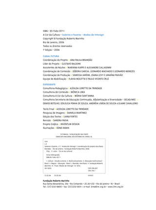 ISBN - 85-7484-357-1
A Cor da Cultura - Saberes e Fazeres - Modos de Interagir
Copyright © Fundação Roberto Marinho
Rio de Janeiro, 2006
Todos os direitos reservados
1a Edição - 2006

CANAL FUTURA
Coordenação do Projeto • ANA PAULA BRANDÃO
Líder do Projeto • GUSTAVO BALDONI
Assistentes de Núcleo • MARIANA KAPPS E ALEXANDRE CALLADINNI
Coordenação de Conteúdo • DÉBORA GARCIA, LEONARDO MACHADO E LEONARDO MENEZES
Coordenação de Produção • VANESSA JARDIM, JOANA LEVY E JANAÍNA PAIXÃO
Equipe de Mobilização • FLAVIA MOLETTA E PAULO VICENTE CRUZ

EXPEDIENTE
Consultoria Pedagógica • AZOILDA LORETTO DA TRINDADE
Consultoria de Conteúdo • MÔNICA LIMA
Consultoria A Cor da Cultura • WÂNIA SANT’ANNA
Consultoria Secretaria de Educação Continuada, Alfabetização e Diversidade - SECAD/MEC •
DENISE BOTELHO, EDILEUZA PENHA DE SOUZA, ANDRÉIA LISBOA DE SOUZA e ELIANE CAVALLEIRO

Texto Final • AZOILDA LORETTO DA TRINDADE
Pesquisa de Imagens • DANIELA MARTINEZ
Edição dos Textos • LIANA FORTES
Revisão • SANDRA PAIVA
Projeto Gráﬁco • INVENTUM DESIGN
Ilustrações • EDNEI MARX

                      CIP-BRASIL. CATALOGAÇÃO-NA-FONTE
                SINDICATO NACIONAL DOS EDITORES DE LIVROS, RJ.

 S119
 v.3
 Saberes e fazeres, v.3 : modos de interagir / coordenação do projeto Ana Paula
 Brandão. - Rio de Janeiro : Fundação Roberto Marinho, 2006
   152p. : il. color. - (A cor da cultura)
   Inclui bibliograﬁa
   ISBN 85-7484-357-1
   1. Cultura - Estudo e ensino. 2. Multiculturalismo. 3. Educação multicultural -
 Brasil. 4. Negros - Educação - Brasil. I. Brandão, Ana Paula. II. Fundação Roberto
 Marinho. III. Título: Modos de interagir. IV. Série.
 06-0650.                                                       CDD 306.607
                                                                CDU 316.7

 21.02.06     24.02.06                                       013453

Fundação Roberto Marinho
Rua Santa Alexandrina, 336 - Rio Comprido - 20.261-232 - Rio de Janeiro - RJ - Brasil
Tel.: (21) 3232-8800 - Fax: (21) 3232-8031 - e-mail: frm@frm.org.br - www.frm.org.br
 