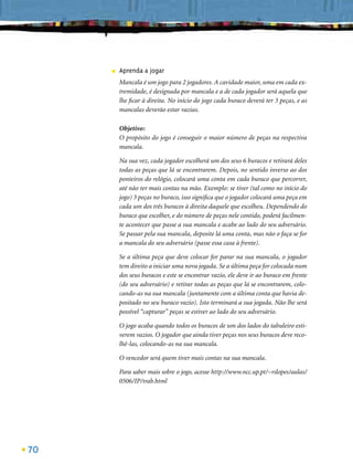 ■   Aprenda a jogar
         Mancala é um jogo para 2 jogadores. A cavidade maior, uma em cada ex-
         tremidade, é designada por mancala e a de cada jogador será aquela que
         lhe ﬁcar à direita. No início do jogo cada buraco deverá ter 3 peças, e as
         mancalas deverão estar vazias.

         Objetivo:
         O propósito do jogo é conseguir o maior número de peças na respectiva
         mancala.

         Na sua vez, cada jogador escolherá um dos seus 6 buracos e retirará deles
         todas as peças que lá se encontrarem. Depois, no sentido inverso ao dos
         ponteiros do relógio, colocará uma conta em cada buraco que percorrer,
         até não ter mais contas na mão. Exemplo: se tiver (tal como no início do
         jogo) 3 peças no buraco, isso signiﬁca que o jogador colocará uma peça em
         cada um dos três buracos à direita daquele que escolheu. Dependendo do
         buraco que escolher, e do número de peças nele contido, poderá facilmen-
         te acontecer que passe a sua mancala e acabe ao lado do seu adversário.
         Se passar pela sua mancala, deposite lá uma conta, mas não o faça se for
         a mancala do seu adversário (passe essa casa à frente).

         Se a última peça que deve colocar for parar na sua mancala, o jogador
         tem direito a iniciar uma nova jogada. Se a última peça for colocada num
         dos seus buracos e este se encontrar vazio, ele deve ir ao buraco em frente
         (do seu adversário) e retirar todas as peças que lá se encontrarem, colo-
         cando-as na sua mancala (juntamente com a última conta que havia de-
         positado no seu buraco vazio). Isto terminará a sua jogada. Não lhe será
         possível “capturar” peças se estiver ao lado do seu adversário.

         O jogo acaba quando todos os buracos de um dos lados do tabuleiro esti-
         verem vazios. O jogador que ainda tiver peças nos seus buracos deve reco-
         lhê-las, colocando-as na sua mancala.

         O vencedor será quem tiver mais contas na sua mancala.

         Para saber mais sobre o jogo, acesse http://www.ncc.up.pt/~rslopes/aulas/
         0506/IP/trab.html




70
 