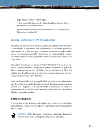 ■   Sugestões de livros que trazem jogos:
         A Semente que Veio da África, de Heloisa Pires Lima, Georges Gneka e
         Mario Lemos. Editora Salamandra.

         Jogos e Atividades Matemáticas do Mundo Inteiro, de Claudia Zaslavsky.
         Editora Artes Médicas Sul.



ADINKRA, UM TECIDO REPLETO DE SIMBOLOGIAS

Adinkra é um pano cheio de desenhos, sendo que cada um deles represen-
ta um símbolo. Antigamente, esse tecido era usado por líderes espirituais
e sacerdotes, em rituais secretos e cerimônias, como, por exemplo, nos fu-
nerais. Nos dias atuais, contudo, é encontrado em várias atividades sociais:
casamentos, festas, festivais, cerimônias e rituais de iniciação, além do uso
tradicional.

Sua origem é associada aos povos de Asante (Ashanti) de Gana e aos po-
vos da Costa do Marﬁm. Em épocas modernas, entretanto, os panos do
adinkra são usados para uma escala larga de atividades sociais. Além dos
tecidos, seus desenhistas criam acessórios para roupas, decoração de inte-
riores, papéis diversos, capas de livros.

Cada um dos símbolos tem um signiﬁcado e um nome, formando um cor-
pus de provérbios, eventos históricos, atitude humana, comportamento
animal, vida de planta... Em sua totalidade, o simbolismo do adinkra é
uma representação visual do pensamento social que relaciona a História, a
ﬁlosoﬁa e a opinião religiosa.


ENTENDA OS SÍMBOLOS
A seguir, alguns dos símbolos mais usados, seus nomes, e seus signiﬁca-
dos simbólicos. (Disponível em http://www.ghana.gov.gh/visiting/culture/
adinkra.php)

          AKOBEN (chifre da guerra – símbolo da vigilância e da cautela)
          Akoben é um chifre usado para soar um grito da batalha.



                                                                                  71
 