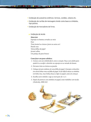 • Confecção de acessórios estéticos: brincos, cordões, colares etc.
     • Confecção de cartões de mensagens tendo como base os símbolos,
       tipo postais.

     • Confecção de marcadores de livros.

       ■   Confecção do tecido
           Materiais
           Esponjas ou batatas cortadas ao meio
           Faca
           Tinta lavável ou tintura (preto ou outra cor)
           Panela rasa
           Várias folhas de papel
           Jornais velhos
           Um pedaço de pano branco

           Como fazer um pano adinkra:
           1. Comece com um símbolo fácil, como o coração. Peça a um adulto para
              ajudá-lo a esculpir o desenho na esponja ou na metade da batata.
           2. Derrame tinta ou tintura na panela.
           3. Coloque jornais embaixo de uma folha de papel. Estampe os desenhos
              em várias linhas retas na folha de papel. Se for difícil colocar os símbolos
              em linha reta, trace linhas fracas a lápis no papel, antes de começar.
           4. Escolha outro símbolo e siga as instruções de 1 a 3.
           5. Depois de praticar com símbolos em papel, tente trabalhar com tecido.
              (Zaslavsky, 2000:142)




74
 