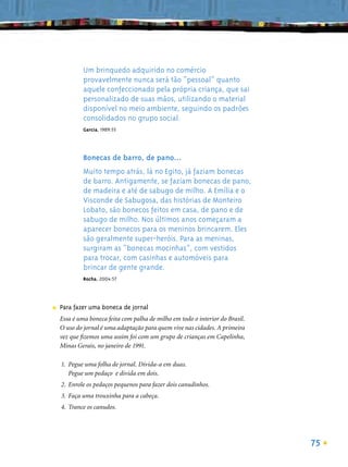 Um brinquedo adquirido no comércio
             provavelmente nunca será tão “pessoal” quanto
             aquele confeccionado pela própria criança, que sai
             personalizado de suas mãos, utilizando o material
             disponível no meio ambiente, seguindo os padrões
             consolidados no grupo social.
             Garcia, 1989:55




             Bonecas de barro, de pano...
             Muito tempo atrás, lá no Egito, já faziam bonecas
             de barro. Antigamente, se faziam bonecas de pano,
             de madeira e até de sabugo de milho. A Emília e o
             Visconde de Sabugosa, das histórias de Monteiro
             Lobato, são bonecos feitos em casa, de pano e de
             sabugo de milho. Nos últimos anos começaram a
             aparecer bonecos para os meninos brincarem. Eles
             são geralmente super-heróis. Para as meninas,
             surgiram as “bonecas mocinhas”, com vestidos
             para trocar, com casinhas e automóveis para
             brincar de gente grande.
             Rocha, 2004:57




■   Para fazer uma boneca de jornal
    Essa é uma boneca feita com palha de milho em todo o interior do Brasil.
    O uso do jornal é uma adaptação para quem vive nas cidades. A primeira
    vez que ﬁzemos uma assim foi com um grupo de crianças em Capelinha,
    Minas Gerais, no janeiro de 1991.

    1. Pegue uma folha de jornal. Divida-a em duas.
       Pegue um pedaço e divida em dois.
    2. Enrole os pedaços pequenos para fazer dois canudinhos.
    3. Faça uma trouxinha para a cabeça.
    4. Trance os canudos.




                                                                               75
 