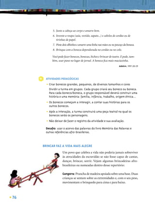 5. Junte a cabeça ao corpo e amarre bem.
            6. Invente a roupa (saia, vestido, sapato...) e cabelos de cordão ou de
               tirinhas de papel.
            7. Pinte dois olhinhos e amarre uma linha nas mãos ou no pescoço da boneca.
            8. Brinque com a boneca dependurada no cordão ou no colo.

           Você pode fazer bonecos, bonecas, bichos e brincar de teatro. E pode, tam-
           bém, usar pano no lugar de jornal. A boneca ﬁca mais maciazinha.
                                                                        Adelsin, 1997:28-29




      ATIVIDADES PEDAGÓGICAS

       • Criar bonecos grandes, pequenos, de diversos tamanhos e cores
         Dividir a turma em grupos. Cada grupo criará seu boneco ou boneca.
         Para cada boneco/boneca, o grupo responsável deverá construir uma
         história e uma memória: família, infância, trabalho, origem étnica...

       • Os bonecos começam a interagir, a contar suas histórias para os
         outros bonecos.

       • Após a interação, a turma construirá uma peça teatral na qual os
         bonecos serão os personagens.

       • Não deixar de fazer o registro da atividade e sua avaliação.
      Desaﬁo: usar o acervo das palavras do livro Memória das Palavras e
      outras referências afro-brasileiras.



     BRINCAR FAZ A VIDA MAIS ALEGRE
                    Um povo que celebra a vida não poderia jamais sobreviver
                    às atrocidades da escravidão se não fosse capaz de cantar,
                    dançar, brincar, sorrir. Vejam algumas brincadeiras afro-
                    brasileiras ou nomeadas dentro desse repertório:

                    Gangorra: Prancha de madeira apoiada sobre uma base. Duas
                    crianças se sentam sobre as extremidades e, com o seu peso,
                    movimentam o brinquedo para cima e para baixo.



76
 