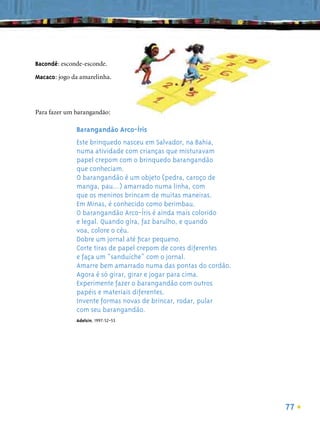Bacondê: esconde-esconde.

Macaco: jogo da amarelinha.




Para fazer um barangandão:

              Barangandão Arco-Íris
              Este brinquedo nasceu em Salvador, na Bahia,
              numa atividade com crianças que misturavam
              papel crepom com o brinquedo barangandão
              que conheciam.
              O barangandão é um objeto (pedra, caroço de
              manga, pau...) amarrado numa linha, com
              que os meninos brincam de muitas maneiras.
              Em Minas, é conhecido como berimbau.
              O barangandão Arco-Íris é ainda mais colorido
              e legal. Quando gira, faz barulho, e quando
              voa, colore o céu.
              Dobre um jornal até ﬁcar pequeno.
              Corte tiras de papel crepom de cores diferentes
              e faça um “sanduíche” com o jornal.
              Amarre bem amarrado numa das pontas do cordão.
              Agora é só girar, girar e jogar para cima.
              Experimente fazer o barangandão com outros
              papéis e materiais diferentes.
              Invente formas novas de brincar, rodar, pular
              com seu barangandão.
              Adelsin, 1997:52-53




                                                                77
 