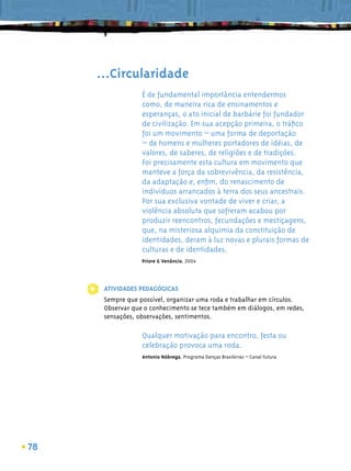 ...Circularidade
                  É de fundamental importância entendermos
                  como, de maneira rica de ensinamentos e
                  esperanças, o ato inicial de barbárie foi fundador
                  de civilização. Em sua acepção primeira, o tráﬁco
                  foi um movimento – uma forma de deportação
                  – de homens e mulheres portadores de idéias, de
                  valores, de saberes, de religiões e de tradições.
                  Foi precisamente esta cultura em movimento que
                  manteve a força da sobrevivência, da resistência,
                  da adaptação e, enﬁm, do renascimento de
                  indivíduos arrancados à terra dos seus ancestrais.
                  Por sua exclusiva vontade de viver e criar, a
                  violência absoluta que sofreram acabou por
                  produzir reencontros, fecundações e mestiçagens,
                  que, na misteriosa alquimia da constituição de
                  identidades, deram à luz novas e plurais formas de
                  culturas e de identidades.
                  Priore & Venâncio, 2004




      ATIVIDADES PEDAGÓGICAS
      Sempre que possível, organizar uma roda e trabalhar em círculos.
      Observar que o conhecimento se tece também em diálogos, em redes,
      sensações, observações, sentimentos.

                  Qualquer motivação para encontro, festa ou
                  celebração provoca uma roda.
                  Antonio Nóbrega, Programa Danças Brasileiras – Canal Futura




78
 