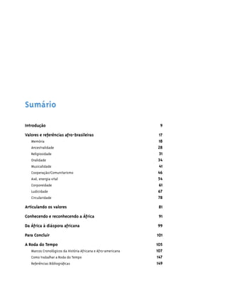 Sumário

Introdução                                                      9

Valores e referências afro-brasileiras                         17
   ·Memória                                                    18
   ·Ancestralidade                                             28
   ·Religiosidade                                              31
   ·Oralidade                                                  34
   ·Musicalidade                                               41
   ·Cooperação/Comunitarismo                                   46
   ·Axé, energia vital                                         54
   ·Corporeidade                                               61
   ·Ludicidade                                                 67
   ·Circularidade                                              78

Articulando os valores                                          81

Conhecendo e reconhecendo a África                              91
Da África à diáspora africana                                  99

Para Concluir                                                  101

A Roda do Tempo                                                105
   Marcos Cronológicos da História Africana e Afro-americana   107
   Como trabalhar a Roda do Tempo                              147
   Referências Bibliográﬁcas                                   149
 