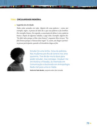TEMA: CIRCULARIDADE/MEMÓRIA.

   ■   Sugestão de atividade:
       Todos estão sentados em roda. Alguém diz uma palavra – como, por
       exemplo, negro. A pessoa do lado diz o que essa palavra a faz lembrar.
       Por exemplo, branco. Em seguida, a associação de idéias é com a palavra
       branco. Depois de algumas rodadas, o jogo volta. Exemplo: alguém diz:
       “Eu falei talco porque a Rita citou branco”, enquanto Rita retruca: “Eu
       falei branco porque a Vanessa disse negro”. E, assim, até chegar à primei-
       ra pessoa participante, quando a brincadeira chega ao ﬁm.



                          Estudar foi uma lenha. Coisa da pobreza.
                          Nos mudamos pro Rio de Janeiro nos anos
                          quarenta. Tive de dar muito duro para
                          poder estudar, mas consegui. Graduei-me
                          em História e Filosoﬁa, ﬁz mestrado em
                          Comunicação e doutorado em Antropologia.
                          Nada mal para uma ex-babá.
                          Heróis de Todo Mundo, programa sobre Lélia Gonzalez




                                                                                    79
 