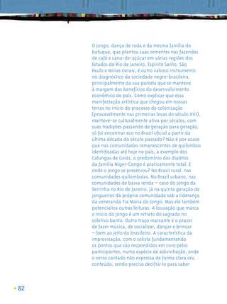 O jongo, dança de roda e da mesma família do
     batuque, que plantou suas sementes nas fazendas
     de café e cana-de-açúcar em várias regiões dos
     Estados do Rio de Janeiro, Espírito Santo, São
     Paulo e Minas Gerais, é outro valioso instrumento
     no diagnóstico da sociedade negro-brasileira,
     principalmente da sua parcela que se manteve
     à margem dos benefícios do desenvolvimento
     econômico do país. Como explicar que essa
     manifestação artística que chegou em nossas
     terras no início do processo de colonização
     (provavelmente nas primeiras levas do século XVI),
     manteve-se culturalmente ativa por séculos, com
     suas tradições passando de geração para geração,
     só foi encontrar eco no Brasil oﬁcial a partir da
     última década do século passado? Não é por acaso
     que nas comunidades remanescentes de quilombos
     identiﬁcadas até hoje no país, a exemplo dos
     Calungas de Goiás, o predomínio dos dialetos
     da família Níger-Congo é praticamente total. E
     onde o jongo se preservou? No Brasil rural, nas
     comunidades quilombolas. No Brasil urbano, nas
     comunidades de baixa renda – caso do Jongo da
     Serrinha no Rio de Janeiro, já na quinta geração de
     jongueiros da própria comunidade sob a liderança
     da veneranda Tia Maria do Jongo. Mas ele também
     potencializa outras leituras. A louvação que marca
     o início do jongo é um retrato do sagrado no
     coletivo banto. Outro traço marcante é o prazer
     de fazer música, de socializar, dançar e brincar
     – bem ao jeito do brasileiro. A característica da
     improvisação, com o solista fundamentando
     os pontos que são respondidos em coro pelos
     participantes, numa espécie de adivinhação, onde
     o verso cantado não expressa de forma clara seu
     conteúdo, sendo preciso decifrá-lo para saber



82
 