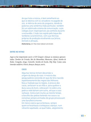 de que trata a música, é bem semelhante ao
              que se observa com os versadores no pagode de
              raiz. A métrica do verso do jongueiro, dando às
              palavras uma semântica toda particular, também
              foi um soﬁsticado sistema de comunicação, cujos
              códigos eram imperceptíveis aos senhores durante
              a escravidão. E tudo isso regido pelo toque dos
              tambores característicos, com suas técnicas
              próprias de produção envolvendo sua feitura,
              formato e aﬁnação.
              Charles Murray, em: http://www.tvebrasil.com.br/salto




ENTRE NO RITMO

Aqui se faz importante ouvir o CD Gonguê e dançar as músicas apresen-
tadas: Tambor de Crioula, Boi do Maranhão, Maracatu, Afoxé, Samba de
Roda, Congada, Jongo, Catumbi, Samba de Escola, Hip Hop. Como uma
imersão auditiva. Ouvir, dançar, dançar, ouvir.

              COCO
              Algumas teorias tentam desvendar a
              origem da dança do coco. A maioria dos
              pesquisadores concorda em que ela teria nascido
              espontaneamente dos negros dos Palmares.
              Reza a tradição que os negros, à procura dos
              cocos, sentavam-se ao chão e, para quebrar a
              dura casca do fruto, colocavam-no sobre uma
              pedra e nele batiam com outra, até que o coco
              rachasse. Como eram muitos ao mesmo tempo,
              o barulho das pedras batendo nos cocos e as
              conversas sempre animadas do grupo provocavam
              uma barulheira enorme.
              Em meio à zoeira que se formava, sempre
              quem se levantasse e começasse a dançar, num
              vibrante sapateado, ao qual todos, alegremente,


                                                                        83
 