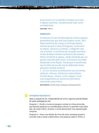 procuravam unir as batidas ritmadas nos cocos
                 e alegres cantorias, transformando tudo numa
                 animada festa.
                 Fonte Filho, 1999:119


                 MARACATU
                 O maracatu é uma manifestação da cultura popular
                 pernambucana que tem suas origens no séc. XVII.
                 Neste momento foi criada a Instituição Mestra
                 através da qual a Coroa Portuguesa “autorizava”
                 os negros, escravos ou libertos, a elegerem seus
                 reis e rainhas. A cerimônia de coroação acontecia
                 no dia de Nossa Senhora do Rosário dos Homens
                 Pretos em frente às igrejas, sendo presidida por um
                 pároco indicado pela Coroa. O maracatu era então
                 designado como Nação, isso porque a escolha dos
                 reis era feita de acordo com as diferentes etnias
                 africanas trazidas ao Brasil.
                 (...) é um universo extremamente rico em termos
                 estéticos, rítmicos, históricos e comunitários.
                 Envolve dança, música, canto, alegria, ritual,
                 e principalmente um enorme envolvimento
                 emocional-comunitário.
                 Aline Valentim, em http://www.riomaracatu.com/maracatus.html




     ATIVIDADES PEDAGÓGICAS
     Após a audição do CD, e dependendo da turma, algumas possibilidades
     de ações pedagógicas são:
     Proposta 1 – Dividir a turma em grupos e sortear os ritmos entre eles,
     que deverão pesquisar as manifestações culturais e aprender tudo sobre
     elas, de corpo inteiro. Ao ﬁnal, a turma deverá fazer uma apresentação
     conjunta.
     Proposta 2 – Fazer uma eleição do ritmo de maior aceitação grupal e
     convidar toda a classe a desenvolver uma pesquisa sobre o ritmo e a



84
 