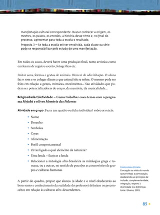 manifestação cultural correspondente. Buscar conhecer a origem, os
  mestres, os passos, os enredos, a história desse ritmo e, no ﬁnal do
  processo, apresentar para toda a escola o resultado.
  Proposta 3 – Se toda a escola estiver envolvida, cada classe ou série
  pode se responsabilizar pelo estudo de uma manifestação.



Em todos os casos, deverá haver uma produção ﬁnal, tanto artística como
em forma de registro escrito, fotográﬁco etc.

Imitar sons, formas e gestos de animais. Brincar de adivinhação. O aluno
faz o som e os colegas dizem a que animal ele se refere. O mesmo pode ser
feito em relação a gestos, mímicas, movimentos... São atividades que po-
dem ser potencializadoras do corpo, da memória, da musicalidade...

Religiosidade/coletividade – Como trabalhar esses temas com o progra-
ma Mojubá e o livro Memória das Palavras

Atividade em grupo: Fazer um quadro ou ﬁcha individual sobre os orixás.

       •   Nome
       •   Desenho
       •   Símbolos
       •   Cores
       •   Alimentação
       •   Perﬁl comportamental
       •   Orixá ligado a qual elemento da natureza?
       •   Uma lenda – ilustrar a lenda
       •   Relacionar a mitologia afro-brasileira às mitologias grega e ro-
           mana, ou a outras, no sentido de perceber as cosmovisões de gru-   Cosmovisão africana
           pos e culturas humanas                                             Concepção ou visão do mundo
                                                                              que privilegia a participação,
                                                                              obedecendo aos princípios de
A partir do quadro, propor que alunos (a idade e o nível obedecerão ao        inclusão, complementaridade,
                                                                              integração, respeito à
bom senso e conhecimento da realidade do professor) debatam os precon-        diversidade e às diferenças.
ceitos em relação às culturas afro-descendentes.                              Fonte: Oliveira, 2003.




                                                                                                     85
 