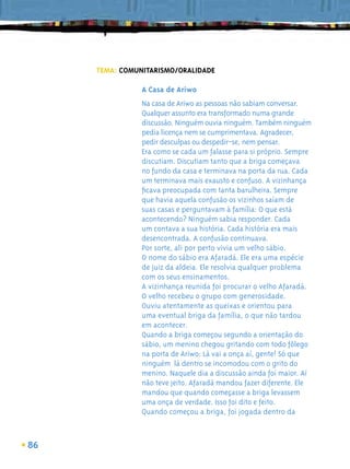 TEMA: COMUNITARISMO/ORALIDADE

                A Casa de Ariwo
                Na casa de Ariwo as pessoas não sabiam conversar.
                Qualquer assunto era transformado numa grande
                discussão. Ninguém ouvia ninguém. Também ninguém
                pedia licença nem se cumprimentava. Agradecer,
                pedir desculpas ou despedir-se, nem pensar.
                Era como se cada um falasse para si próprio. Sempre
                discutiam. Discutiam tanto que a briga começava
                no fundo da casa e terminava na porta da rua. Cada
                um terminava mais exausto e confuso. A vizinhança
                ﬁcava preocupada com tanta barulheira. Sempre
                que havia aquela confusão os vizinhos saíam de
                suas casas e perguntavam à família: O que está
                acontecendo? Ninguém sabia responder. Cada
                um contava a sua história. Cada história era mais
                desencontrada. A confusão continuava.
                Por sorte, ali por perto vivia um velho sábio.
                O nome do sábio era Afaradá. Ele era uma espécie
                de juiz da aldeia. Ele resolvia qualquer problema
                com os seus ensinamentos.
                A vizinhança reunida foi procurar o velho Afaradá.
                O velho recebeu o grupo com generosidade.
                Ouviu atentamente as queixas e orientou para
                uma eventual briga da família, o que não tardou
                em acontecer.
                Quando a briga começou segundo a orientação do
                sábio, um menino chegou gritando com todo fôlego
                na porta de Ariwo: Lá vai a onça aí, gente! Só que
                ninguém lá dentro se incomodou com o grito do
                menino. Naquele dia a discussão ainda foi maior. Aí
                não teve jeito. Afaradá mandou fazer diferente. Ele
                mandou que quando começasse a briga levassem
                uma onça de verdade. Isso foi dito e feito.
                Quando começou a briga, foi jogada dentro da



86
 