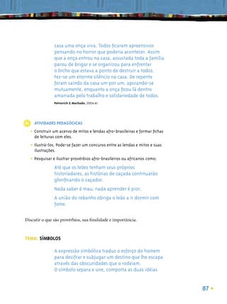 casa uma onça viva. Todos ﬁcaram apreensivos
               pensando no horror que poderia acontecer. Assim
               que a onça entrou na casa, assustada toda a família
               parou de brigar e se organizou para enfrentar
               o bicho que estava a ponto de destruir a todos.
               Fez-se um enorme silêncio na casa. De repente
               foram saindo da casa um por um, apoiando-se
               mutuamente, enquanto a onça ﬁcou lá dentro
               amarrada pelo trabalho e solidariedade de todos.
               Petrovich & Machado, 2004:61




    ATIVIDADES PEDAGÓGICAS

  • Construir um acervo de mitos e lendas afro-brasileiras e formar ﬁchas
    de leituras com eles.

  • Ilustrá-los. Pode-se fazer um concurso entre as lendas e mitos e suas
    ilustrações.

  • Pesquisar e ilustrar provérbios afro-brasileiros ou africanos como:
               Até que os leões tenham seus próprios
               historiadores, as histórias de caçada continuarão
               gloriﬁcando o caçador.
               Nada saber é mau; nada aprender é pior.
               A união do rebanho obriga o leão a ir dormir com
               fome.

Discutir o que são provérbios, sua ﬁnalidade e importância.



TEMA: SÍMBOLOS

               A expressão simbólica traduz o esforço do homem
               para decifrar e subjugar um destino que lhe escapa
               através das obscuridades que o rodeiam.
               O símbolo separa e une, comporta as duas idéias


                                                                            87
 
