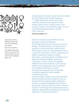 de separação e de reunião; evoca uma comunidade
                                  que foi dividida e que se pode reagrupar.
                                  (...) todo objeto pode revestir-se de valor
                                  simbólico, seja ele natural (pedras, metais,
                                  árvores, ﬂores, frutos, animais, fontes, rios e
                                  oceanos, montes e vales, planetas, fogo, raio etc.)
                                  ou abstrato (forma geométrica, número,
                                  ritmo, idéia etc)
                                  Dicionário dos Símbolos, 2003



Alguns desses amuletos e          Iansã é a orixá das cores vermelha e branca,
talismãs são usados, ainda        que rege o vento e os temporais.
hoje, com sentido estético
                                  Uma antiga lenda africana conta que, certa vez,
e/ou religioso.
                                  Xangô, o marido de Iansã, a enviou para uma
(Ver outra vez o Adinkra.)
                                  aventura na terra dos baribas, onde a deusa
Fonte: EBANK, Thomas. Life in
                                  deveria buscar para ele um preparado que dava
Brazil; or a Journal of a Visit
                                  o poder de cuspir fogo. A deusa, ousada que era,
to the Land of the Cocoa and
the Palm. 1856. Reimpressão,
                                  bebeu o preparado e adquiriu o poder.
Detroit, 1971.                    Mais tarde, os africanos fariam cerimônias com o
                                  fogo para saudar divindades como Iansã.
                                  E, para isso, usavam o àkàrà, um algodão
                                  embebido em azeite de dendê, num ritual que
                                  lembra muito o preparo de uma comida que
                                  nos é bastante conhecida: o acarajé.
                                  O acarajé nosso de cada dia é, na verdade,
                                  o alimento sagrado de Iansã, também
                                  conhecida como Oyá.
                                  A receita chegou ao Brasil junto com os escravos.
                                  Muitas africanas vendiam acarajé nas ruas no
                                  período colonial e algumas delas chegaram a
                                  comprar sua própria liberdade com o dinheiro
                                  das vendas. A iguaria ainda não tinha o nome de
                                  acarajé. O nome surgiu do chamado para atrair a
                                  freguesia, gritado pelas vendedoras do século XIX,
                                  algo como “o acará jé ecó olailai ô”.



   88
 