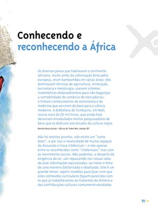 Conhecendo e
reconhecendo a África
    Os diversos povos que habitavam o continente
    africano, muito antes da colonização feita pelos
    europeus, eram bambambãs em várias áreas: eles
    dominavam técnicas de agricultura, mineração,
    ourivesaria e metalurgia; usavam sistemas
    matemáticos elaboradíssimos para não bagunçar
    a contabilidade do comércio de mercadorias;
    e tinham conhecimentos de astronomia e de
    medicina que serviram de base para a ciência
    moderna. A biblioteca de Tumbuctu, em Mali,
    reunia mais de 20 mil livros, que ainda hoje
    deixariam encabulados muitos pesquisadores de
    beca que se dedicam aos estudos da cultura negra.
    Revista Nova Escola – África de Todos Nós, edição 187


    Não há receitas prontas, não existe um “como
    fazer”, e por isso a necessidade de muitos espaços
    de discussão e troca intelectual – e não apenas
    entre os reconhecidos como “intelectuais” mas com
    os movimentos sociais. Não podemos, a despeito da
    exigência da Lei, sair repassando nas nossas salas
    de aula informações equivocadas, ou tratar o tema
    de uma maneira folclorizada e idealizada. Este é um
    grande temor: repetir modelos para fazer com que
    estes conteúdos curriculares ﬁquem parecidos com
    os que já trabalhávamos ao tratarmos da História e
    das contribuições culturais comumente estudadas



                                                            91
 