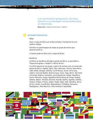 é um caminho fácil e perigosíssimo. São temas
                   diferentes e sua abordagem necessariamente deve
                   ser diferenciada.
                   Mônica Lima – Projeto A Cor da Cultura – Caderno 1




     ATIVIDADES PEDAGÓGICAS

     • Mapa
       Fazer o mapa da África em emborrachado e transformá-lo num
       quebra-cabeça.
       Distribuir as partes/peças do mapa ao grupo de alunos que
       deverá montá-lo.
       O mesmo pode ser feito com o mapa do Brasil.

     • Bandeiras
       Conhecer as bandeiras de alguns países da África: os que falam a
       língua portuguesa, a Nigéria, a África do Sul...
       O critério deverá ser do grupo, a partir do contato com os nomes dos
       países da África: Argélia, Egito, Líbia, Marrocos, Tunísia, Mauritânia,
       Cabo Verde, Senegal, Gâmbia, Guiné-Bissau, Guiné, Serra Leoa,
       Libéria, Costa do Marﬁm, Burkina Fasso, Gana, Togo, Benin, São Tomé
       e Príncipe, Nigéria, Camarões, Guiné Equatorial, Gabão, República
       Centro-Africana, Congo, República Democrática do Congo, Angola,
       Zâmbia, Malavi, Tanzânia, Burundi, Ruanda, Quênia, Uganda, Somália,
       Dijibuti, Etiópia, Eritréia, Sudão, Chade, Níger, Mali, Namíbia, África
       do Sul, Lesoto, Suazilândia, Moçambique, Zimbábue, Botsuana,
       Madagáscar, Ilhas Maurício, Ilhas Comores e Seychelles.




92
 