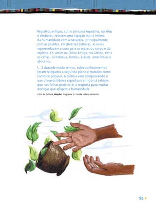 Registros antigos, como pinturas rupestres, escritos
e símbolos, revelam uma ligação muito íntima
da humanidade com a natureza, principalmente
com as plantas. Em diversas culturas, as ervas
representavam a cura para os males do corpo e do
espírito. Foi assim na China Antiga, na Grécia, entre
os celtas, os hebreus, hindus, árabes, ameríndios e
africanos.
(...) durante muito tempo, estes conhecimentos
foram relegados a segundo plano e tratados como
crendice popular. A ciência vem comprovando o
que diversos líderes espirituais antigos já sabiam:
que nas folhas pode estar a resposta para muitas
doenças que aﬂigem a humanidade.
A Cor da Cultura, Mojubá, Programa 3 – Saúde e Meio Ambiente




                                                               95
 