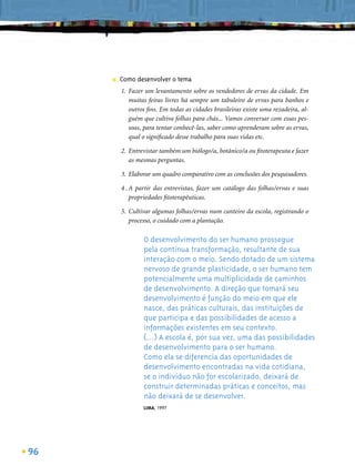 ■   Como desenvolver o tema
         1. Fazer um levantamento sobre os vendedores de ervas da cidade. Em
            muitas feiras livres há sempre um tabuleiro de ervas para banhos e
            outros ﬁns. Em todas as cidades brasileiras existe uma rezadeira, al-
            guém que cultiva folhas para chás... Vamos conversar com essas pes-
            soas, para tentar conhecê-las, saber como aprenderam sobre as ervas,
            qual o signiﬁcado desse trabalho para suas vidas etc.

         2. Entrevistar também um biólogo/a, botânico/a ou ﬁtoterapeuta e fazer
            as mesmas perguntas.

         3. Elaborar um quadro comparativo com as conclusões dos pesquisadores.

         4 . A partir das entrevistas, fazer um catálogo das folhas/ervas e suas
             propriedades ﬁtoterapêuticas.

         5. Cultivar algumas folhas/ervas num canteiro da escola, registrando o
            processo, o cuidado com a plantação.

                 O desenvolvimento do ser humano prossegue
                 pela contínua transformação, resultante de sua
                 interação com o meio. Sendo dotado de um sistema
                 nervoso de grande plasticidade, o ser humano tem
                 potencialmente uma multiplicidade de caminhos
                 de desenvolvimento. A direção que tomará seu
                 desenvolvimento é função do meio em que ele
                 nasce, das práticas culturais, das instituições de
                 que participa e das possibilidades de acesso a
                 informações existentes em seu contexto.
                 (...) A escola é, por sua vez, uma das possibilidades
                 de desenvolvimento para o ser humano.
                 Como ela se diferencia das oportunidades de
                 desenvolvimento encontradas na vida cotidiana,
                 se o indivíduo não for escolarizado, deixará de
                 construir determinadas práticas e conceitos, mas
                 não deixará de se desenvolver.
                 LIMA, 1997




96
 