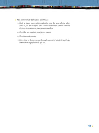 ■   Para conhecer as técnicas de construção
    1. Pedir a algum marceneiro/carpinteiro para dar uma oﬁcina sobre
       como se faz, por exemplo, uma casinha de madeira. Pensar sobre as
       técnicas, os processos, o planejamento da obra.

    2. Convidar um arquiteto para fazer o mesmo.

    3. Comparar os processos.

    4. Entrevistar os dois sobre suas formações, como foi a trajetória até eles
       se tornarem os proﬁssionais que são.




                                                                                  97
 