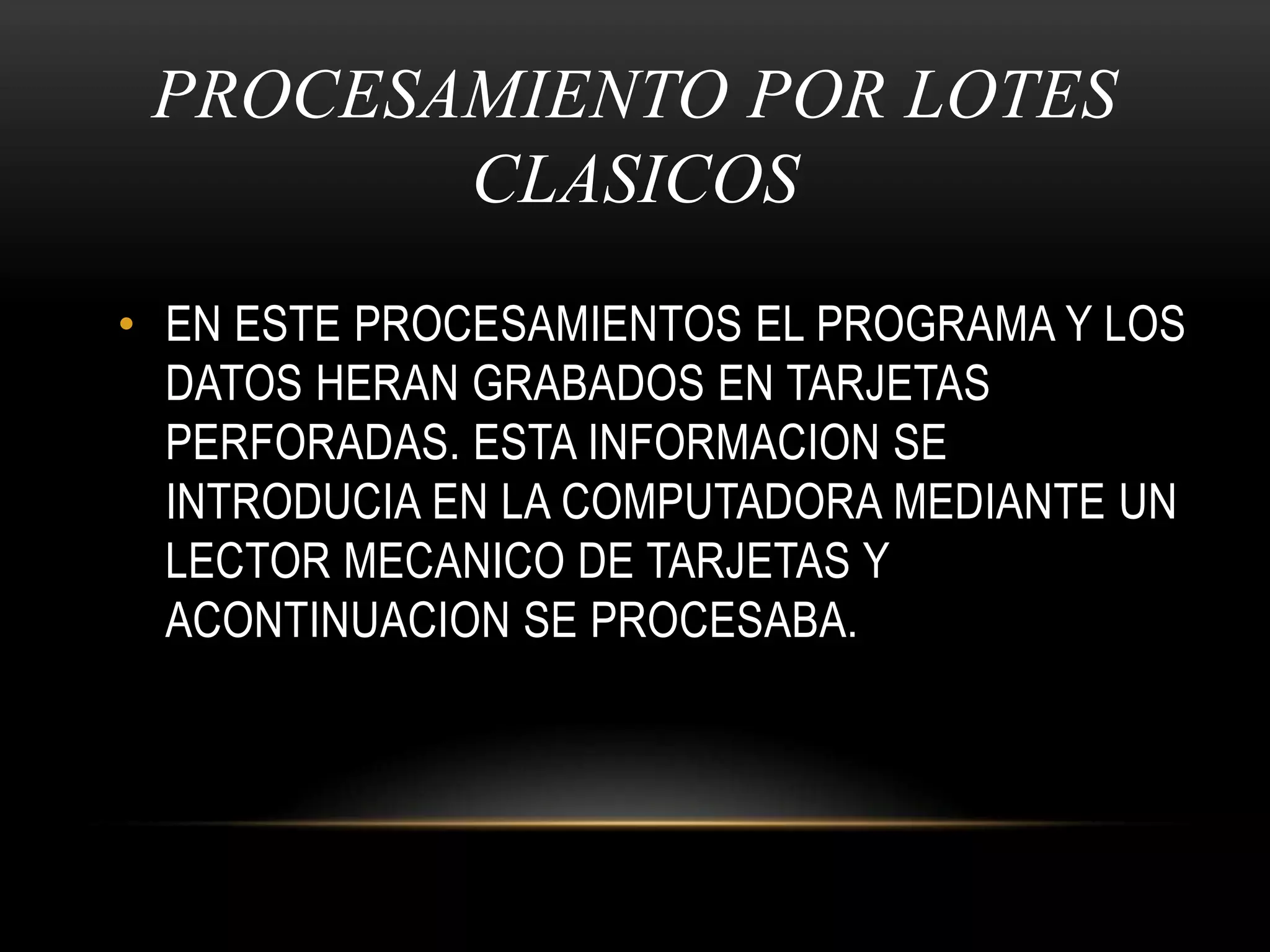 PROCESAMIENTO POR LOTES CLASICOSEN ESTE PROCESAMIENTOS EL PROGRAMA Y LOS DATOS HERAN GRABADOS EN TARJETAS PERFORADAS. ESTA INFORMACION SE INTRODUCIA EN LA COMPUTADORA MEDIANTE UN LECTOR MECANICO DE TARJETAS Y            ACONTINUACION SE PROCESABA.