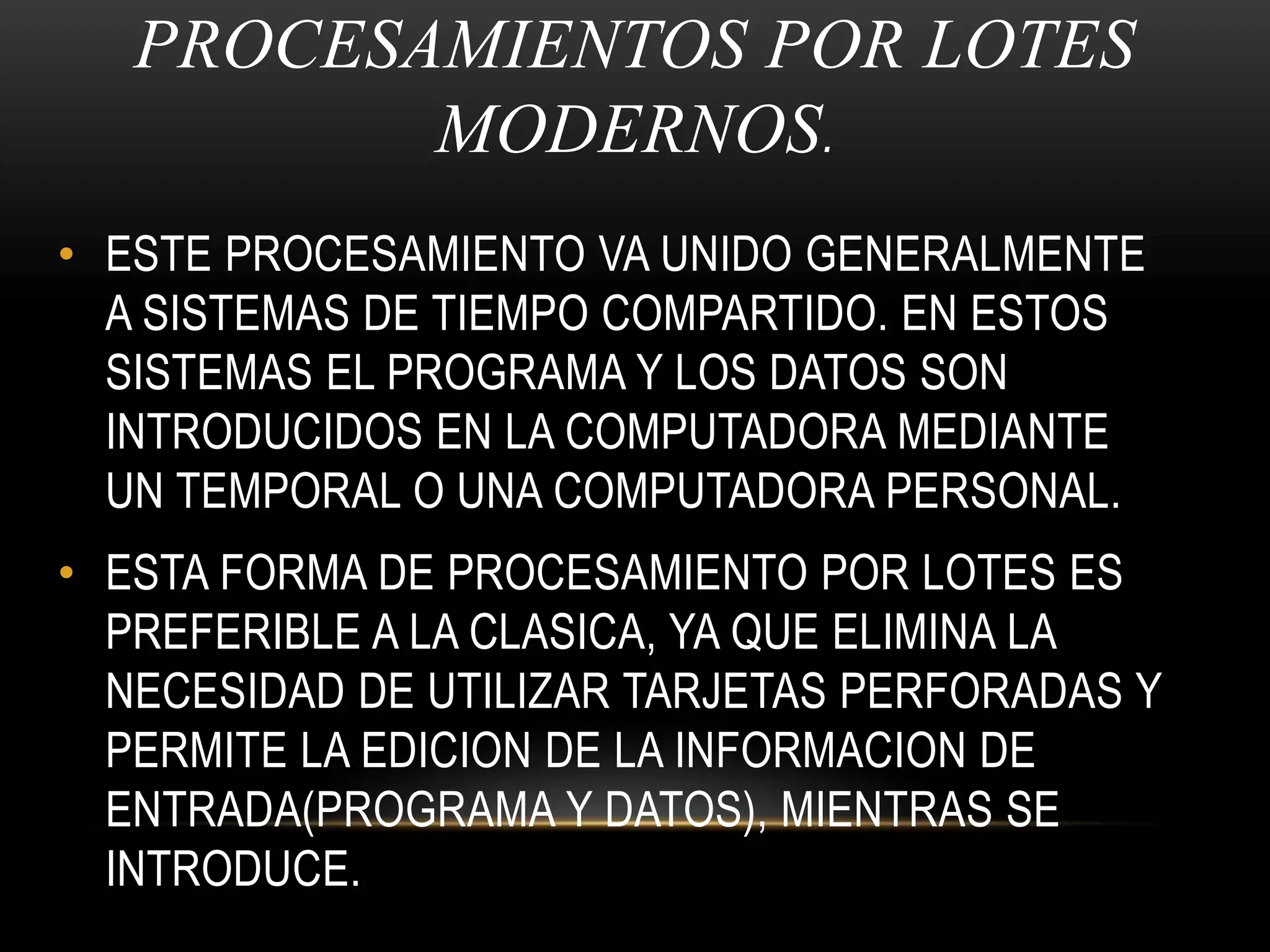 PROCESAMIENTOS POR LOTES MODERNOS.ESTE PROCESAMIENTO VA UNIDO GENERALMENTE A SISTEMAS DE TIEMPO COMPARTIDO. EN ESTOS SISTEMAS EL PROGRAMA Y LOS DATOS SON INTRODUCIDOS EN LA COMPUTADORA MEDIANTE UN TEMPORAL O UNA COMPUTADORA PERSONAL.ESTA FORMA DE PROCESAMIENTO POR LOTES ES PREFERIBLE A LA CLASICA, YA QUE ELIMINA LA NECESIDAD DE UTILIZAR TARJETAS PERFORADAS Y PERMITE LA EDICION DE LA INFORMACION DE ENTRADA(PROGRAMA Y DATOS), MIENTRAS SE INTRODUCE.