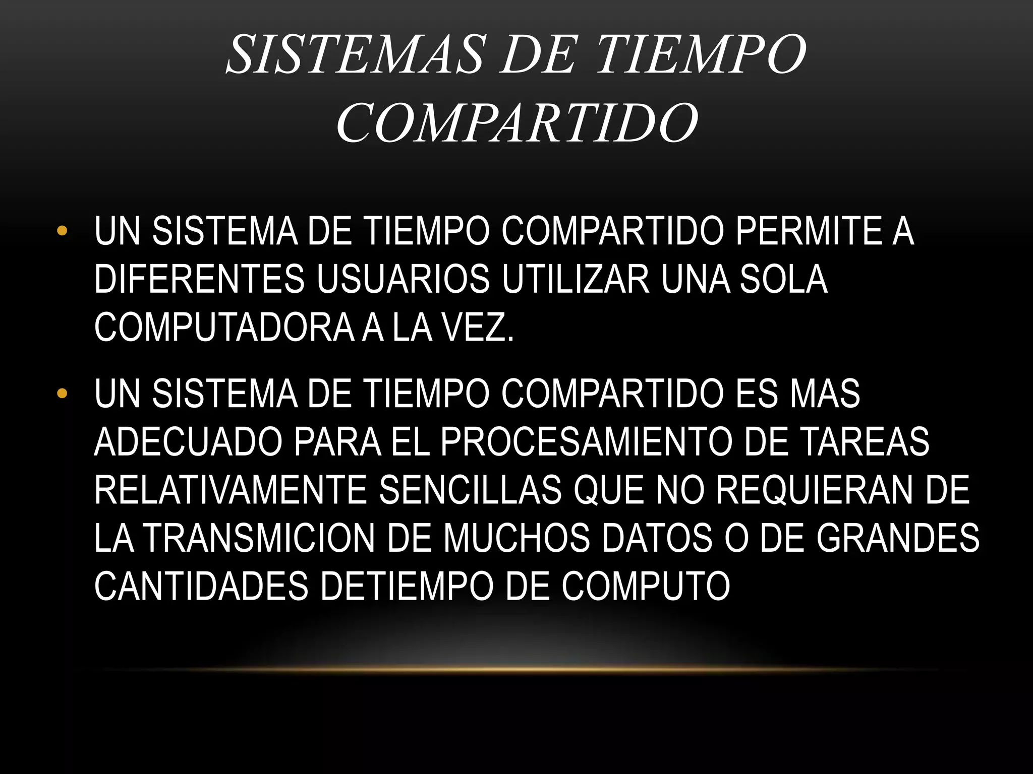SISTEMAS DE TIEMPO COMPARTIDOUN SISTEMA DE TIEMPO COMPARTIDO PERMITE A DIFERENTES USUARIOS UTILIZAR UNA SOLA COMPUTADORA A LA VEZ.UN SISTEMA DE TIEMPO COMPARTIDO ES MAS ADECUADO PARA EL PROCESAMIENTO DE TAREAS RELATIVAMENTE SENCILLAS QUE NO REQUIERAN DE LA TRANSMICION DE MUCHOS DATOS O DE GRANDES CANTIDADES DETIEMPO DE COMPUTO