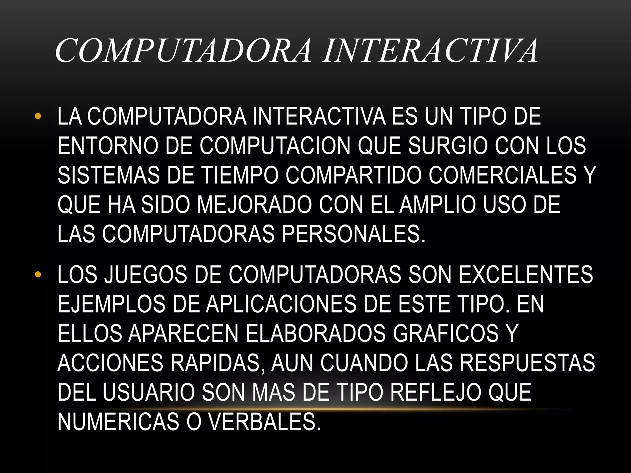 COMPUTADORA INTERACTIVA LA COMPUTADORA INTERACTIVA ES UN TIPO DE ENTORNO DE COMPUTACION QUE SURGIO CON LOS SISTEMAS DE TIEMPO COMPARTIDO COMERCIALES Y QUE HA SIDO MEJORADO CON EL AMPLIO USO DE LAS COMPUTADORAS PERSONALES.LOS JUEGOS DE COMPUTADORAS SON EXCELENTES EJEMPLOS DE APLICACIONES DE ESTE TIPO. EN ELLOS APARECEN ELABORADOS GRAFICOS Y ACCIONES RAPIDAS, AUN CUANDO LAS RESPUESTAS DEL USUARIO SON MAS DE TIPO REFLEJO QUE NUMERICAS O VERBALES.