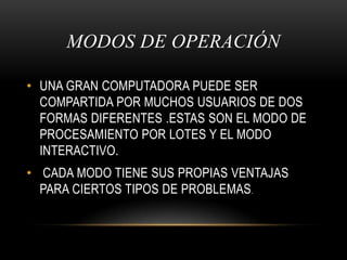MODOS DE OPERACIÓN UNA GRAN COMPUTADORA PUEDE SER COMPARTIDA POR MUCHOS USUARIOS DE DOS FORMAS DIFERENTES .ESTAS SON EL MODO DE PROCESAMIENTO POR LOTES Y EL MODO INTERACTIVO. CADA MODO TIENE SUS PROPIAS VENTAJAS PARA CIERTOS TIPOS DE PROBLEMAS.