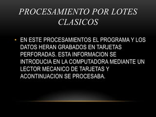 PROCESAMIENTO POR LOTES CLASICOSEN ESTE PROCESAMIENTOS EL PROGRAMA Y LOS DATOS HERAN GRABADOS EN TARJETAS PERFORADAS. ESTA INFORMACION SE INTRODUCIA EN LA COMPUTADORA MEDIANTE UN LECTOR MECANICO DE TARJETAS Y            ACONTINUACION SE PROCESABA.