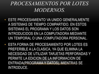 PROCESAMIENTOS POR LOTES MODERNOS.ESTE PROCESAMIENTO VA UNIDO GENERALMENTE A SISTEMAS DE TIEMPO COMPARTIDO. EN ESTOS SISTEMAS EL PROGRAMA Y LOS DATOS SON INTRODUCIDOS EN LA COMPUTADORA MEDIANTE UN TEMPORAL O UNA COMPUTADORA PERSONAL.ESTA FORMA DE PROCESAMIENTO POR LOTES ES PREFERIBLE A LA CLASICA, YA QUE ELIMINA LA NECESIDAD DE UTILIZAR TARJETAS PERFORADAS Y PERMITE LA EDICION DE LA INFORMACION DE ENTRADA(PROGRAMA Y DATOS), MIENTRAS SE INTRODUCE.