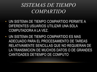 SISTEMAS DE TIEMPO COMPARTIDOUN SISTEMA DE TIEMPO COMPARTIDO PERMITE A DIFERENTES USUARIOS UTILIZAR UNA SOLA COMPUTADORA A LA VEZ.UN SISTEMA DE TIEMPO COMPARTIDO ES MAS ADECUADO PARA EL PROCESAMIENTO DE TAREAS RELATIVAMENTE SENCILLAS QUE NO REQUIERAN DE LA TRANSMICION DE MUCHOS DATOS O DE GRANDES CANTIDADES DETIEMPO DE COMPUTO