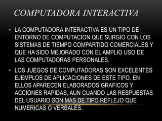 COMPUTADORA INTERACTIVA LA COMPUTADORA INTERACTIVA ES UN TIPO DE ENTORNO DE COMPUTACION QUE SURGIO CON LOS SISTEMAS DE TIEMPO COMPARTIDO COMERCIALES Y QUE HA SIDO MEJORADO CON EL AMPLIO USO DE LAS COMPUTADORAS PERSONALES.LOS JUEGOS DE COMPUTADORAS SON EXCELENTES EJEMPLOS DE APLICACIONES DE ESTE TIPO. EN ELLOS APARECEN ELABORADOS GRAFICOS Y ACCIONES RAPIDAS, AUN CUANDO LAS RESPUESTAS DEL USUARIO SON MAS DE TIPO REFLEJO QUE NUMERICAS O VERBALES.