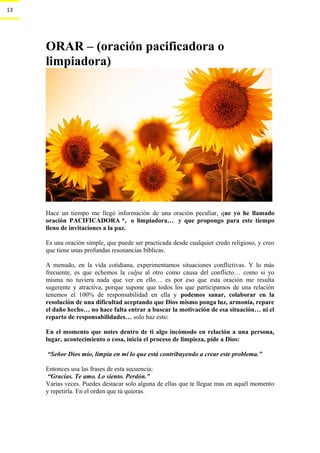 13
ORAR – (oración pacificadora o
limpiadora)
Hace un tiempo me llegó información de una oración peculiar, que yo he llamado
oración PACIFICADORA *, o limpiadora… y que propongo para este tiempo
lleno de invitaciones a la paz.
.
Es una oración simple, que puede ser practicada desde cualquier credo religioso, y creo
que tiene unas profundas resonancias bíblicas.
.
A menudo, en la vida cotidiana, experimentamos situaciones conflictivas. Y lo más
frecuente, es que echemos la culpa al otro como causa del conflicto… como si yo
misma no tuviera nada que ver en ello… es por eso que esta oración me resulta
sugerente y atractiva, porque supone que todos los que participamos de una relación
tenemos el 100% de responsabilidad en ella y podemos sanar, colaborar en la
resolución de una dificultad aceptando que Dios mismo ponga luz, armonía, repare
el daño hecho… no hace falta entrar a buscar la motivación de esa situación… ni el
reparto de responsabilidades… solo haz esto:
.
En el momento que notes dentro de ti algo incómodo en relación a una persona,
lugar, acontecimiento o cosa, inicia el proceso de limpieza, pide a Dios:
.
.“Señor Dios mío, limpia en mí lo que está contribuyendo a crear este problema.”
.
Entonces usa las frases de esta secuencia:
.“Gracias. Te amo. Lo siento. Perdón.”
Varias veces. Puedes destacar solo alguna de ellas que te llegue mas en aquél momento
y repetirla. En el orden que tú quieras.
..
 