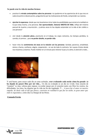 16
.Se puede orar la vida de muchas formas:
.
• practicar la mirada contemplativa sobre las personas: no quedarme en las apariencias de lo que vivo en
cada encuentro o desencuentro, preguntarme por las motivaciones de fondo, comprender sus razones.
.
• ejercitar la esperanza: desde que nos levantamos mirar todas las posibilidades que encierra la realidad en
la que estoy inserta, y las personas. Dar oportunidades. Detectar BROTES DE VIDA, reflejo del misterio
pascual de muerte y resurrección… ¿cuántas veces te has dejado sorprender en la vida al dar crédito a
una persona?
.
• vivir desde la atención plena, practicarla en el trabajo, los viajes rutinarios, los tiempos perdidos, la
comida, el caminar… para no perder detalle, no perder vida.
.
• hacer míos los sentimientos de Jesús en la relación con las personas: bondad, paciencia, amabilidad,
ánimo y fuerza, confianza, alegría, cooperación… en vez de todo lo contrario. Ser nuevos Cristos donde
nos movemos y estamos. Puedo meditar en un minuto para retomar la paz y la calma, la atención a todo…
.
.
Y será bueno, para crecer cada día en estas actitudes, orar evaluando cada noche cómo ha pasado (o
ha dejado de pasar) Dios por mi vida… Un día no evaluado es un día no vivido. Esta oración de
“examen” es muy valiosa para repasar, re-cordar (pasar por el corazón) junto con Dios los rostros, las
dificultades, los retos, las alegrías que la vida me ha ido regalando. Y… si poco fue el amor en nuestro
empeño, de darle vida al día que fenece, convierta en realidad lo que fue un sueño, tu gran amor que
todo lo engrandece, como dice La liturgia de las Horas.
.
.Consuelo Ferrús
CONVOCADOS HOY
 