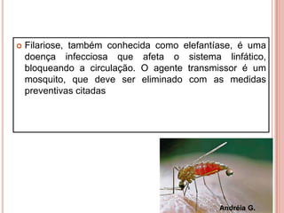  Filariose, também conhecida como elefantíase, é uma
doença infecciosa que afeta o sistema linfático,
bloqueando a circulação. O agente transmissor é um
mosquito, que deve ser eliminado com as medidas
preventivas citadas
Andréia G.
 