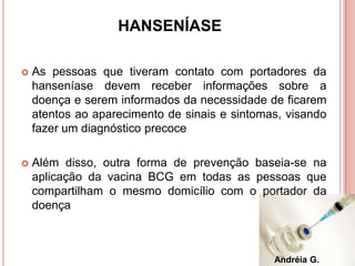 HANSENÍASE
 As pessoas que tiveram contato com portadores da
hanseníase devem receber informações sobre a
doença e serem informados da necessidade de ficarem
atentos ao aparecimento de sinais e sintomas, visando
fazer um diagnóstico precoce
 Além disso, outra forma de prevenção baseia-se na
aplicação da vacina BCG em todas as pessoas que
compartilham o mesmo domicílio com o portador da
doença
Andréia G.
 
