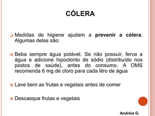 CÓLERA
 Medidas de higiene ajudam a prevenir a cólera.
Algumas delas são:
 Beba sempre água potável. Se não possuir, ferva a
água e adicione hipoclorito de sódio (distribuído nos
postos de saúde), antes do consumo. A OMS
recomenda 6 mg de cloro para cada litro de água
 Lave bem as frutas e vegetais antes de comer
 Descasque frutas e vegetais
Andréia G.
 