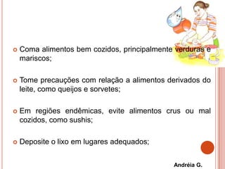  Coma alimentos bem cozidos, principalmente verduras e
mariscos;
 Tome precauções com relação a alimentos derivados do
leite, como queijos e sorvetes;
 Em regiões endêmicas, evite alimentos crus ou mal
cozidos, como sushis;
 Deposite o lixo em lugares adequados;
Andréia G.
 