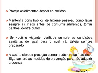  Proteja os alimentos depois de cozidos
 Mantenha bons hábitos de higiene pessoal, como lavar
sempre as mãos antes de consumir alimentos, tomar
banhos, dentre outros
 Se você é viajante, verifique sempre as condições
sanitárias do local para o qual irá. Esteja sempre
preparado
 A vacina oferece proteção contra a cólera, mas não total.
Siga sempre as medidas de prevenção para não adquirir
a doença
Andréia G.
 