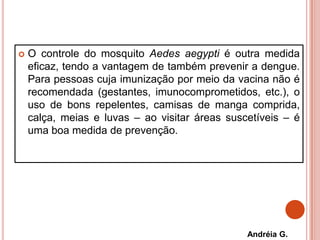  O controle do mosquito Aedes aegypti é outra medida
eficaz, tendo a vantagem de também prevenir a dengue.
Para pessoas cuja imunização por meio da vacina não é
recomendada (gestantes, imunocomprometidos, etc.), o
uso de bons repelentes, camisas de manga comprida,
calça, meias e luvas – ao visitar áreas suscetíveis – é
uma boa medida de prevenção.
Andréia G.
 