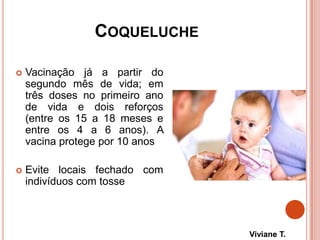 COQUELUCHE
 Vacinação já a partir do
segundo mês de vida; em
três doses no primeiro ano
de vida e dois reforços
(entre os 15 a 18 meses e
entre os 4 a 6 anos). A
vacina protege por 10 anos
 Evite locais fechado com
indivíduos com tosse
Viviane T.
 